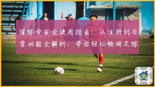 懂球帝安全使用指南：从注册到日常功能全解析，带你轻松畅游足球世界