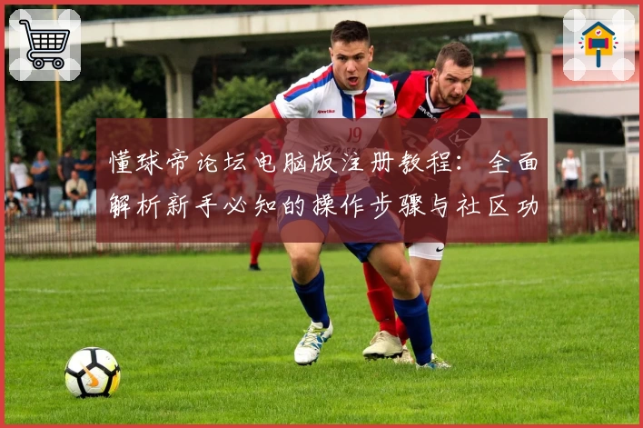 懂球帝论坛电脑版注册教程：全面解析新手必知的操作步骤与社区功能亮点