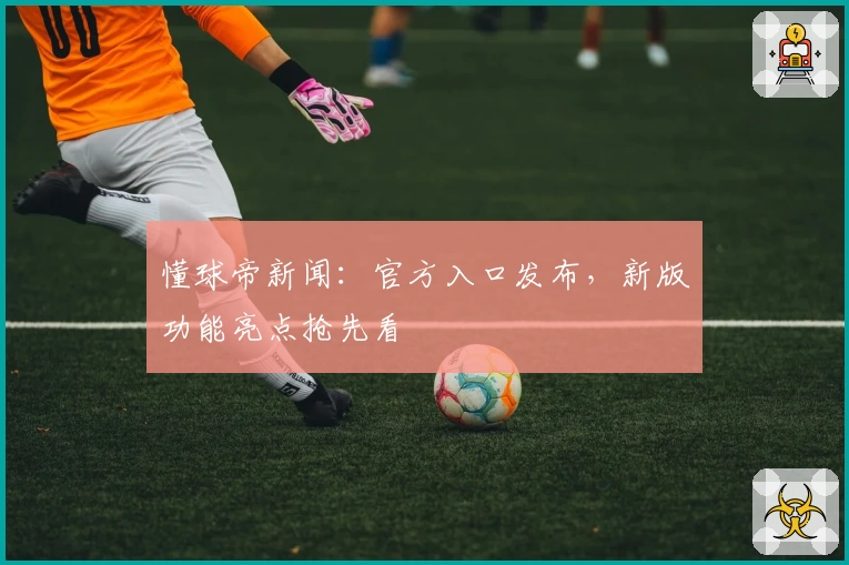 懂球帝新闻：官方入口发布，新版功能亮点抢先看