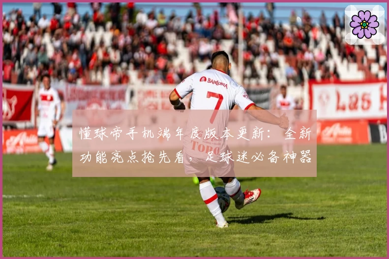 懂球帝手机端年度版本更新：全新功能亮点抢先看，足球迷必备神器升级指南