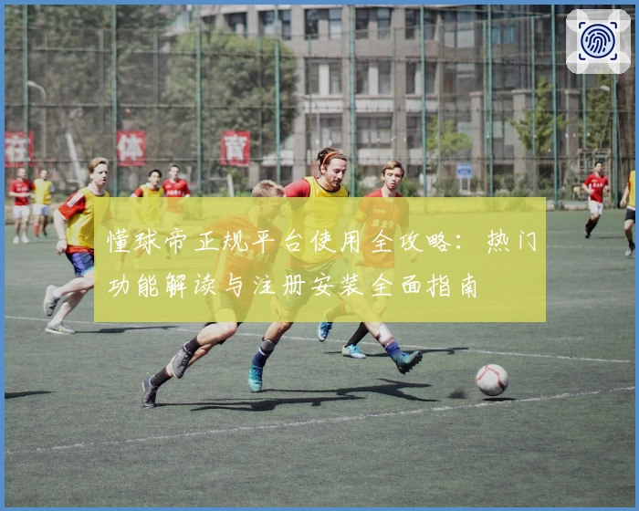 懂球帝正规平台使用全攻略:热门功能解读与注册安装全面指南