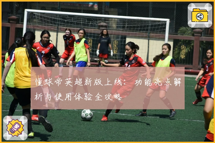 懂球帝英超新版上线：功能亮点解析与使用体验全攻略