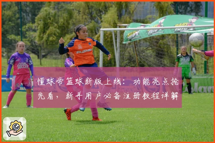 懂球帝篮球新版上线：功能亮点抢先看，新手用户必备注册教程详解