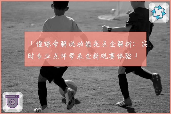 「懂球帝解说功能亮点全解析：实时专业点评带来全新观赛体验」