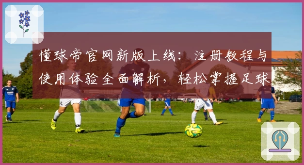 懂球帝官网新版上线：注册教程与使用体验全面解析，轻松掌握足球资讯与互动秘诀