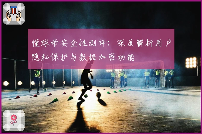 懂球帝安全性测评：深度解析用户隐私保护与数据加密功能