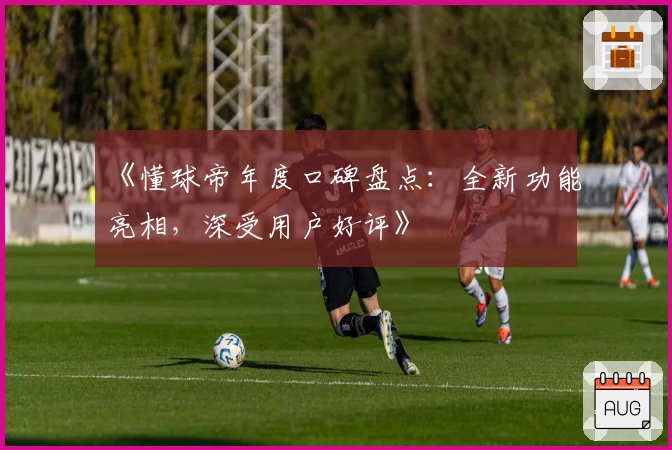 《懂球帝年度口碑盘点：全新功能亮相，深受用户好评》