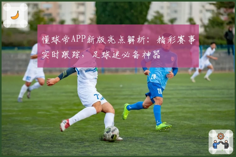 懂球帝APP新版亮点解析:精彩赛事实时跟踪,足球迷必备神器