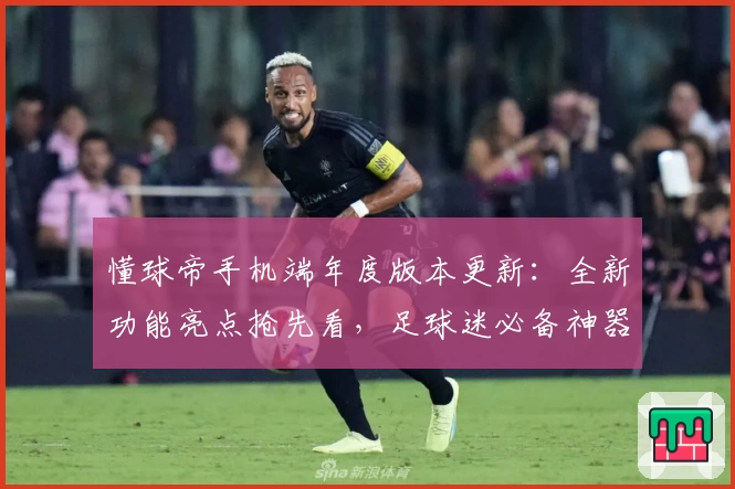 懂球帝手机端年度版本更新：全新功能亮点抢先看，足球迷必备神器升级指南